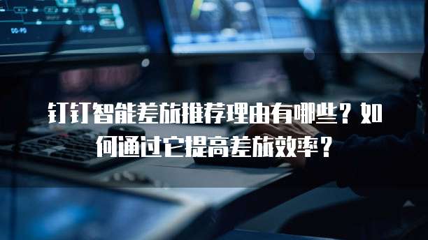 钉钉智能差旅推荐理由有哪些?如何通过它提高差旅效率?