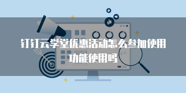 钉钉云学堂优惠活动怎么参加使用功能使用吗