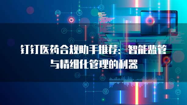 钉钉医药合规助手推荐:智能监管与精细化管理的利器