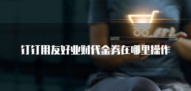 钉钉用友好业财代金券在哪里操作