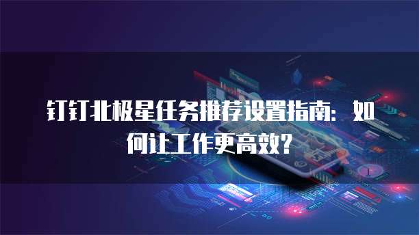 钉钉北极星任务推荐设置指南:如何让工作更高效?
