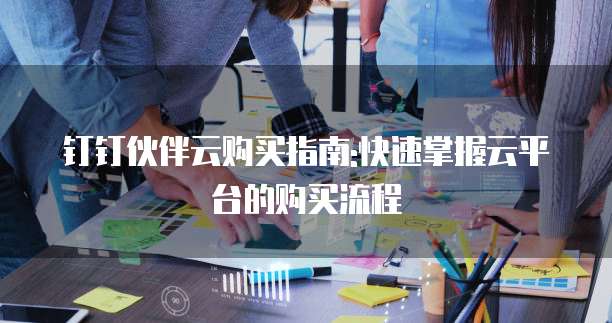 钉钉伙伴云购买指南:快速掌握云平台的购买流程