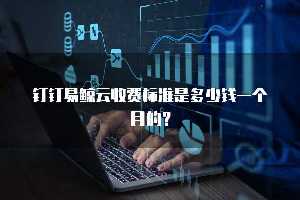 钉钉易鲸云收费标准是多少钱一个月的?