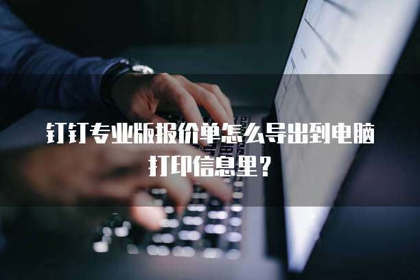 钉钉专业版报价单怎么导出到电脑打印信息里?