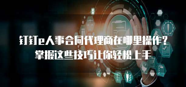 钉钉e人事合同代理商在哪里操作?掌握这些技巧让你轻松上手