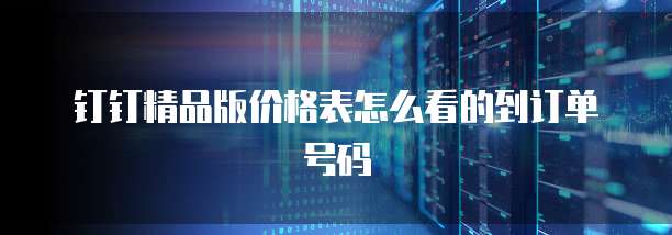 钉钉精品版价格表怎么看的到订单号码