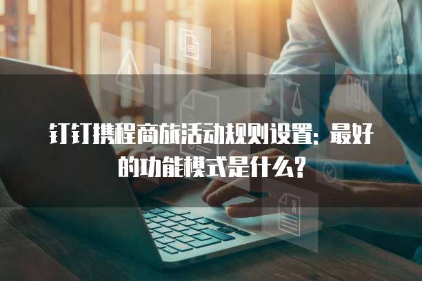 钉钉携程商旅活动规则设置: 最好的功能模式是什么?