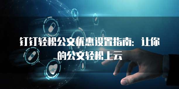 钉钉轻松公文优惠设置指南:让你的公文轻松上云