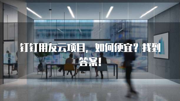 钉钉用友云项目,如何便宜?找到答案!