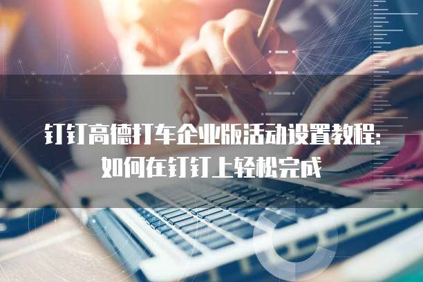 钉钉高德打车企业版活动设置教程:如何在钉钉上轻松完成