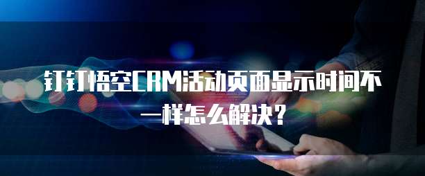 钉钉悟空CRM活动页面显示时间不一样怎么解决?