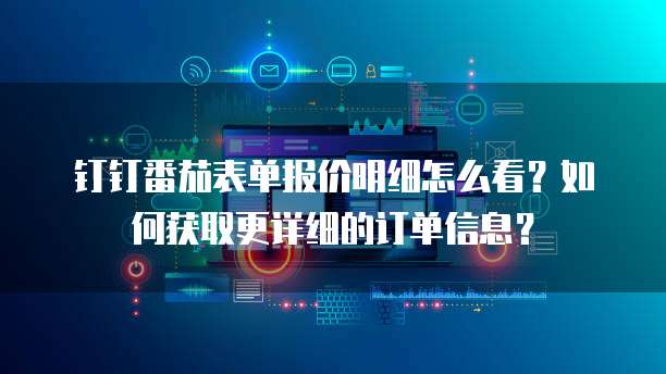 钉钉番茄表单报价明细怎么看?如何获取更详细的订单信息?