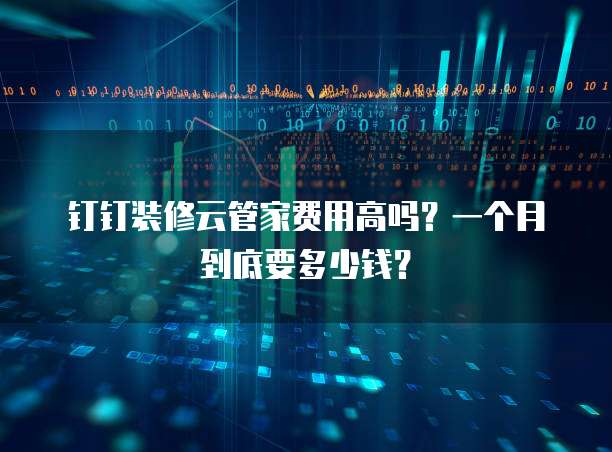 钉钉装修云管家费用高吗?一个月到底要多少钱?