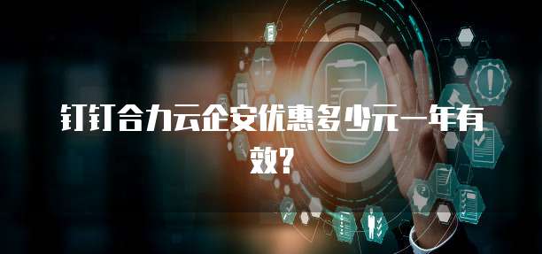 钉钉合力云企安优惠多少元一年有效?