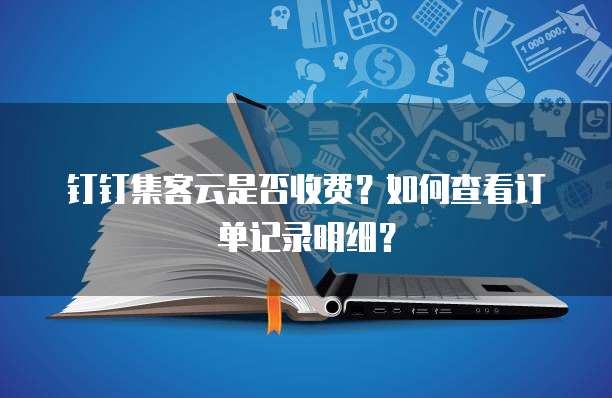 钉钉集客云是否收费?如何查看订单记录明细?