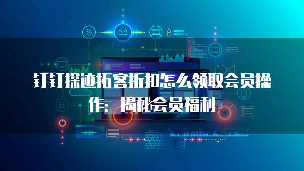 钉钉探迹拓客折扣怎么领取会员操作:揭秘会员福利