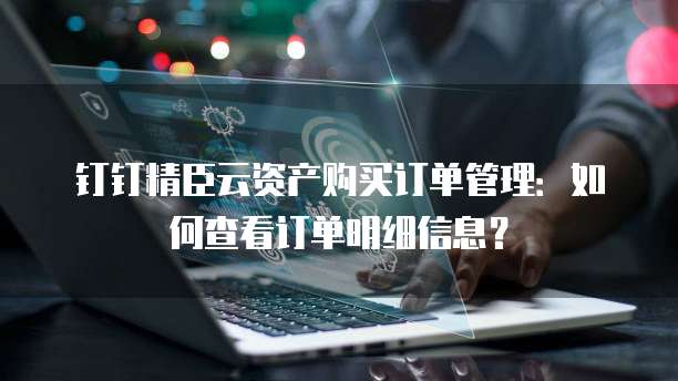 钉钉精臣云资产购买订单管理:如何查看订单明细信息?