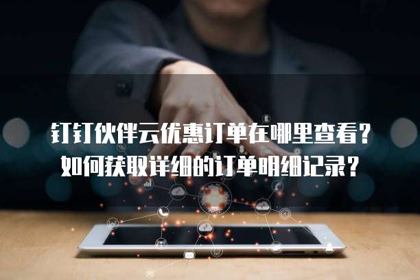钉钉伙伴云优惠订单在哪里查看?如何获取详细的订单明细记录?