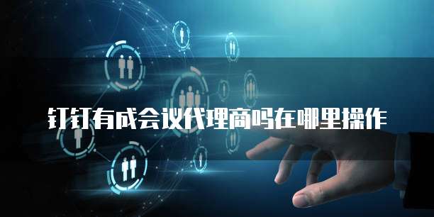 钉钉有成会议代理商吗在哪里操作
