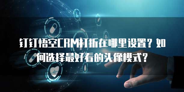 钉钉悟空CRM打折在哪里设置?如何选择最好看的头像模式?
