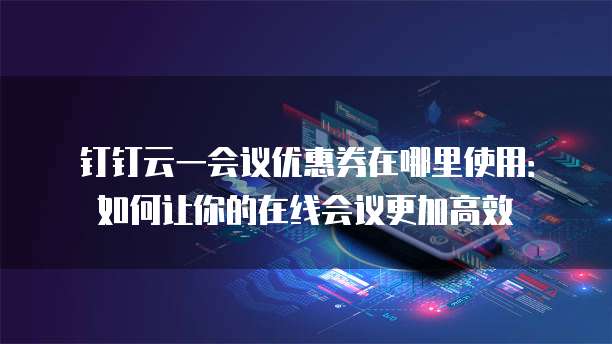 钉钉云一会议优惠券在哪里使用:如何让你的在线会议更加高效