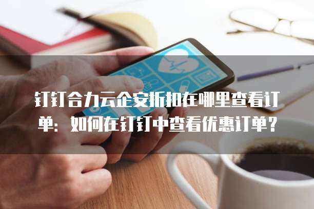 钉钉合力云企安折扣在哪里查看订单:如何在钉钉中查看优惠订单?