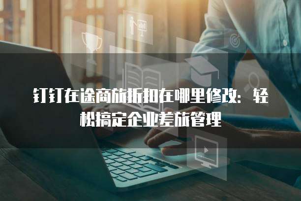 钉钉在途商旅折扣在哪里修改:轻松搞定企业差旅管理