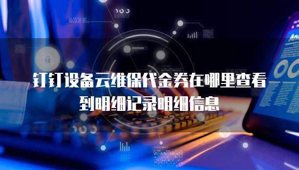 钉钉设备云维保代金券在哪里查看到明细记录明细信息