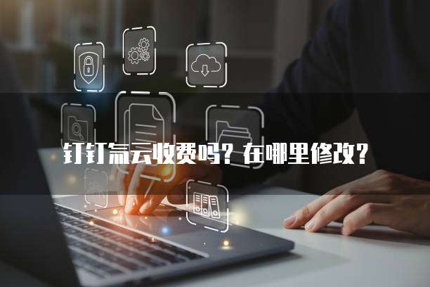 钉钉氚云收费吗?在哪里修改?