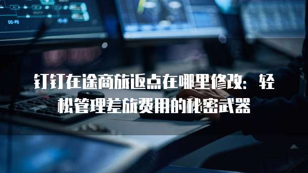 钉钉在途商旅返点在哪里修改:轻松管理差旅费用的秘密武器
