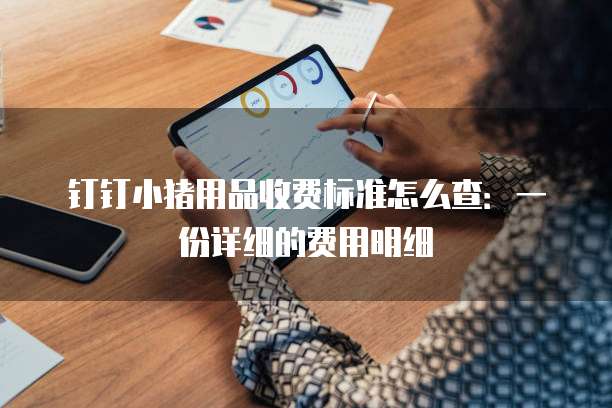 钉钉小猪用品收费标准怎么查:一份详细的费用明细