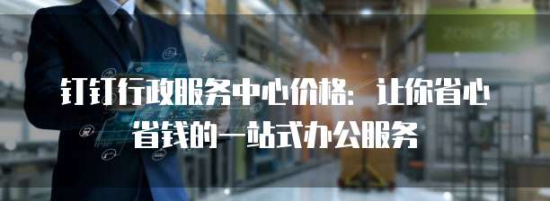钉钉行政服务中心价格:让你省心省钱的一站式办公服务
