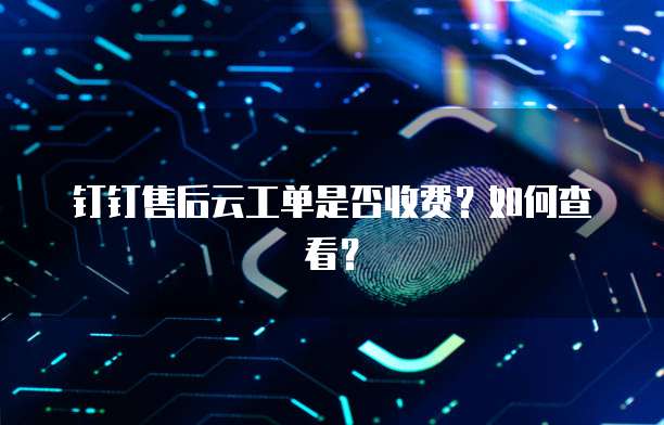 钉钉售后云工单是否收费?如何查看?