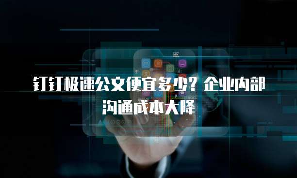 钉钉极速公文便宜多少?企业内部沟通成本大降