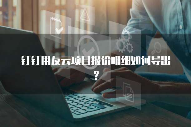 钉钉用友云项目报价明细如何导出?