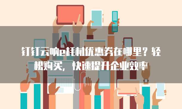 钉钉云呐e耗材优惠券在哪里?轻松购买,快速提升企业效率