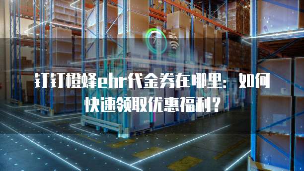 钉钉橙蜂ehr代金券在哪里：如何快速领取优惠福利？