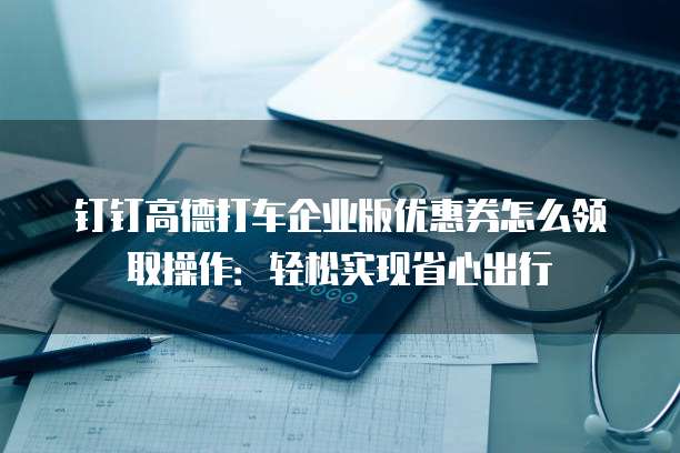 钉钉高德打车企业版优惠券怎么领取操作：轻松实现省心出行