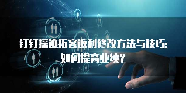 钉钉探迹拓客返利修改方法与技巧:如何提高业绩?