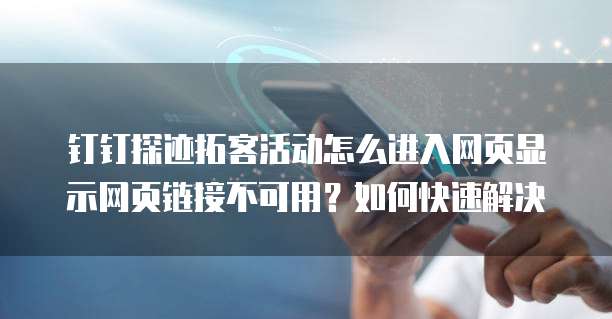 钉钉探迹拓客活动怎么进入网页显示网页链接不可用?如何快速解决