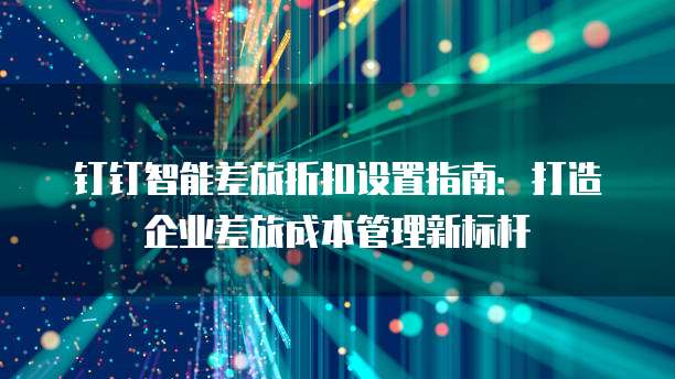 钉钉智能差旅折扣设置指南:打造企业差旅成本管理新标杆