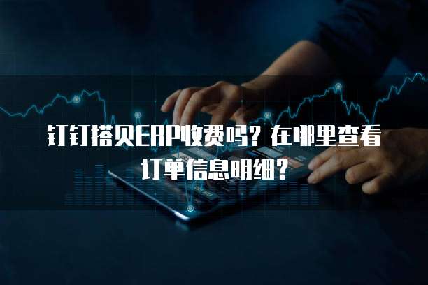 钉钉搭贝ERP收费吗?在哪里查看订单信息明细?