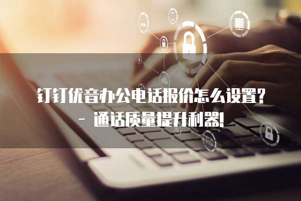 钉钉优音办公电话报价怎么设置? - 通话质量提升利器!