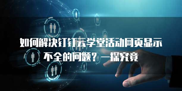 如何解决钉钉云学堂活动网页显示不全的问题?一探究竟