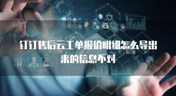 钉钉售后云工单报价明细怎么导出来的信息不对