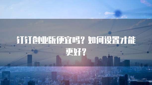 钉钉创业版便宜吗?如何设置才能更好?