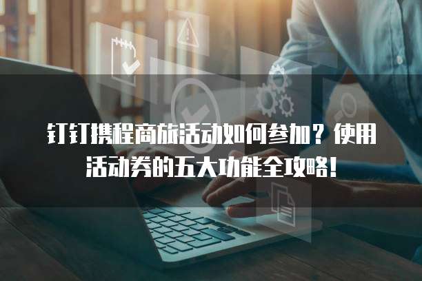 钉钉携程商旅活动如何参加?使用活动券的五大功能全攻略!