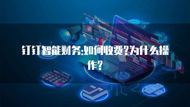 钉钉智能财务:如何收费?为什么操作?