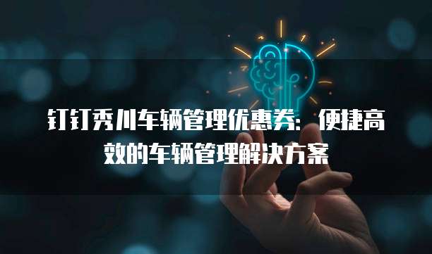 钉钉秀川车辆管理优惠券:便捷高效的车辆管理解决方案