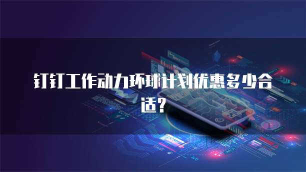 钉钉工作动力环球计划优惠多少合适？